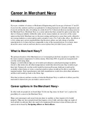 Career in Merchant Navy
Introduction
If you are a student of science or Mechanical Engineering and if your age is between 17 and 25,
if you love the outdoors and have an aptitude for working hard and of a friendly disposition and
if you do not like the idea of working on a desk from 9 to 5 then read about an exciting career in
the Merchant Navy. Merchant Navy as a career option has been around for quite some time, but
due to it being an industry within the niche sector, many students are not aware of the career
option in this field. Merchant navy is the most exiting and lucrative career that can be offered to
any young student as a career option and it certainly is not a 9 to 5 job in the office. An officer at
a very young age is given responsibilities that his peers ashore can only dream of and the
remuneration is of course the best comparable to any of the top professions. So to know more
about this career read on and learn about a career option that you didn’t know existed.
What is Merchant Navy?
The primary function of the Merchant navy is to transport goods from one place to another. It is
the most essential component of world economy. More than 90% of goods are transported all
over the world using ships.
Imagine a world without ships, no oil would reach refineries and all petrol pumps would be
forced to shut down also all other transportation would shut down because they would not get
their fuel. Farmers all over the world would be destroyed because fertilizers would not be
available to their farms or worse a crop harvested in a place would not be able to reach the
required market. Steel manufacturers and cloth manufactures would close down their industries
and the world would go back to the Stone Age.
Now that you know and have an idea of what the Merchant Navy is and how it affects your life,
read more to know how you can make a career out of it.
Career options in the Merchant Navy:-
So what work do people do on board ships? Is life one big cruise for them? Let’s explore the
possibility of a career in the Merchant Navy.
Ships carry passengers and cargo from one place to another, so they require to be loaded
properly. Ships are also navigated and that requires a lot of skill, and since ships are made of
steel and ply in saltwater they also need to be maintained from time to time all these jobs are
carried out on board by Navigating officers or Deck officers.
 