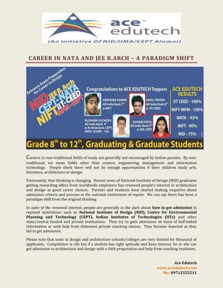 CAREER IN NATA AND JEE B.ARCH – A PARADIGM SHIFT

Careers in non-traditional fields of study are generally not encouraged by Indian parents.

By nontraditional, we mean fields other than science, engineering, management and information
technology. People think there will not be enough opportunities if their children study arts,
literature, architecture or design.
Fortunately, that thinking is changing. Recent news of National Institute of Design (NID) graduates
getting rewarding offers from worldwide employers has renewed people’s interest in architecture
and design as good career choices. Parents and students have started making enquiries about
admission criteria and process in the national institutions of repute. We can say there has been a
paradigm shift from the original thinking.
In spite of the renewed interest, people are generally in the dark about how to get admission in
reputed institutions such as National Institute of Design (NID), Centre for Environmental
Planning and Technology (CEPT), Indian Institutes of Technologies (IITs) and other
state/central funded and private institutions. They try to gain admission on basis of half-baked
information or seek help from dishonest private coaching classes. They become dejected as they
fail to get admission.
Please note that seats in design and architecture schools/colleges are very limited for thousand of
applicants. Competition is rife but if a student has right aptitude and keen interest, he or she can
get admission in architecture and design with a little preparation and help from coaching institutes.

Ace Edutech
www.aceedutech.com
Mo: 09712555511

 