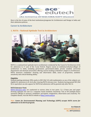 Here is the list of some of the best institutions/programs for Architecture and Design in India and
their admission policies:

Career in Architecture
1. NATA – National Aptitude Test in Architecture

NATA is a national level aptitude test in architecture conducted by the Council of Architecture (CA)
for admission to 1st year of the 5-year B.Arch. Degree course at institutes/schools/colleges of
architecture in India, including government, government-aided, private unaided, university
department and deemed universities offering courses leading to Bachelor’s degree in Architecture.
NATA measures candidates’ drawing and observation skills, sense of proportion, aesthetic
sensitivity and critical thinking ability.
Eligibility
Students getting minimum 50% marks in HSC (Std 12) with mathematics as one of the subjects are
eligible for admission to B. Arch after clearing NATA entrance test. Students having passed SSC (Std
X) or equivalent can also appear for NATA but admission will be granted only after Std 12.
NATA Entrance Tests
NATA Entrance tests are conducted in various cities in two parts: 1) a 2-hour pen and paper
drawing aptitude test and 2) a computer based Aesthetic Sensitivity Test of 40 multiple-choice
questions (MCQs) to measure candidates’ perception, imagination, observation and creativity. For
complete details, visit the NATA website at http://www.nata.in
Note: Centre for Environmental Planning and Technology (CEPT) accepts NATA scores for
admission to its B.Arch program.
Ace Edutech
www.aceedutech.com
Mo: 09712555511

 