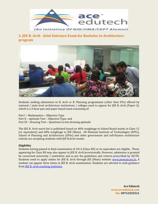 2. JEE B. Arch - Joint Entrance Exam for Bachelor in Architecture
program

Students seeking admissions to B. Arch or B. Planning programmes (other than IITs) offered by
national / state level architecture institutions / colleges need to appear for JEE B. Arch (Paper-2),
which is a 3-hour pen and paper based exam consisting of:
Part I – Mathematics – Objective Type
Part II – Aptitude Test – Objective Type; and
Part III – Drawing Test – Questions to test drawing aptitude
The JEE B. Arch merit list is published based on 40% weightage to School Board marks in Class 12
(or equivalent) and 60% weightage to JEE (Main). All National Institute of Technologies (NITs),
School of Planning and Architecture (SPAs) and other government and self-finance architecture
schools are accepting students with JEE B.Arch results.
Eligibility
Students having passed in final examination of 10+2 (Class XII) or its equivalent are eligible. Those
appearing for Class XII may also appear in JEE B. Arch provisionally. However, admission is granted
by concerned university / institution and as per the guidelines and criteria prescribed by AICTE.
Students need to apply online for JEE B. Arch through JEE (Main) website www.jeemain.nic.in. A
student can appear three times in JEE B. Arch examination. Students are advised to seek guidance
from JEE B. Arch coaching institutes.

Ace Edutech
www.aceedutech.com
Mo: 09712555511

 