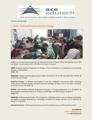 Career in Design
1. NEED – National Entrance Exam for Design

NEED is an entrance exam conducted by National Institute of Design (NID), Ahmedabad, one of the
top design schools in the world. NID offers two types of courses:
GDPD: Graduate Diploma Programme in Design, a 4-year programme in 8 disciplines at its Heritage
Campus in Ahmedabad
Seats: 100
Eligibility: students passed/appearing for Higher Secondary (10+2) OR equivalent like AISSCE, IB
or ISC from any stream
Selection Process: 1) Written Examination to test the candidates’ observation skills, sketching
skills, clarity of ideas/concepts and their futuristic thinking; 2) Studio Test to test their creativity,
presence of mind, soft skills, etc.
PGDPD: Post Graduate Diploma Programme in Design, a 2.5-year programme in 17 disciplines at
Main Campus, Ahmedabad and at PG Campus, Gandhinagar and R&D Campus, Bangalore
Seats: 245
Eligibility: Students passed under 10+2+4 pattern. Eligibility criteria vary according to discipline
but Degree in Design, Engineering, Technology, Architecture, Design and Fine Arts or Diploma in
Design is acceptable.
Selection Process: 1) Written Examination and 2) Group Discussion and Personal Interview
Ace Edutech
www.aceedutech.com
Mo: 09712555511

 