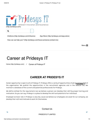 3/6/2018 Career in Pridesys IT | Pridesys IT Ltd
http://pridesys.com/career-in-erp-development/ 1/4
(http://pridesys.com)
InfoZone (http://pridesys.com/infozone) App Store (http://pridesys.com/app-store)
How can we help you? (http://pridesys.com/have-someone-contact-me)
Menu 
Career at Pridesys IT
Home (http://pridesys.com) ⁄ Career at Pridesys IT
CAREER AT PRIDESYS IT
Career opportunity is open to all at Pridesys IT. Pridesys offers a verity of opportunities of job in various field of
the organization. We publish the opportunities in the recruitment agencies and in the website too. We
maintain a database of the current and potential professionals for Pridesys.
We define skillset for the requirement, but we believe a person can develop their skill by proper training and
motivation. So you can say, Pridesys is a place to develop the skill and potential of an individual.
Employee turnover rate in Pridesys is very low, cause we believe our employees are asset for our company, we
develop their skill and motivate to work for themselves.
Contact Us
PRIDESYS IT LIMITED

Translate »
 