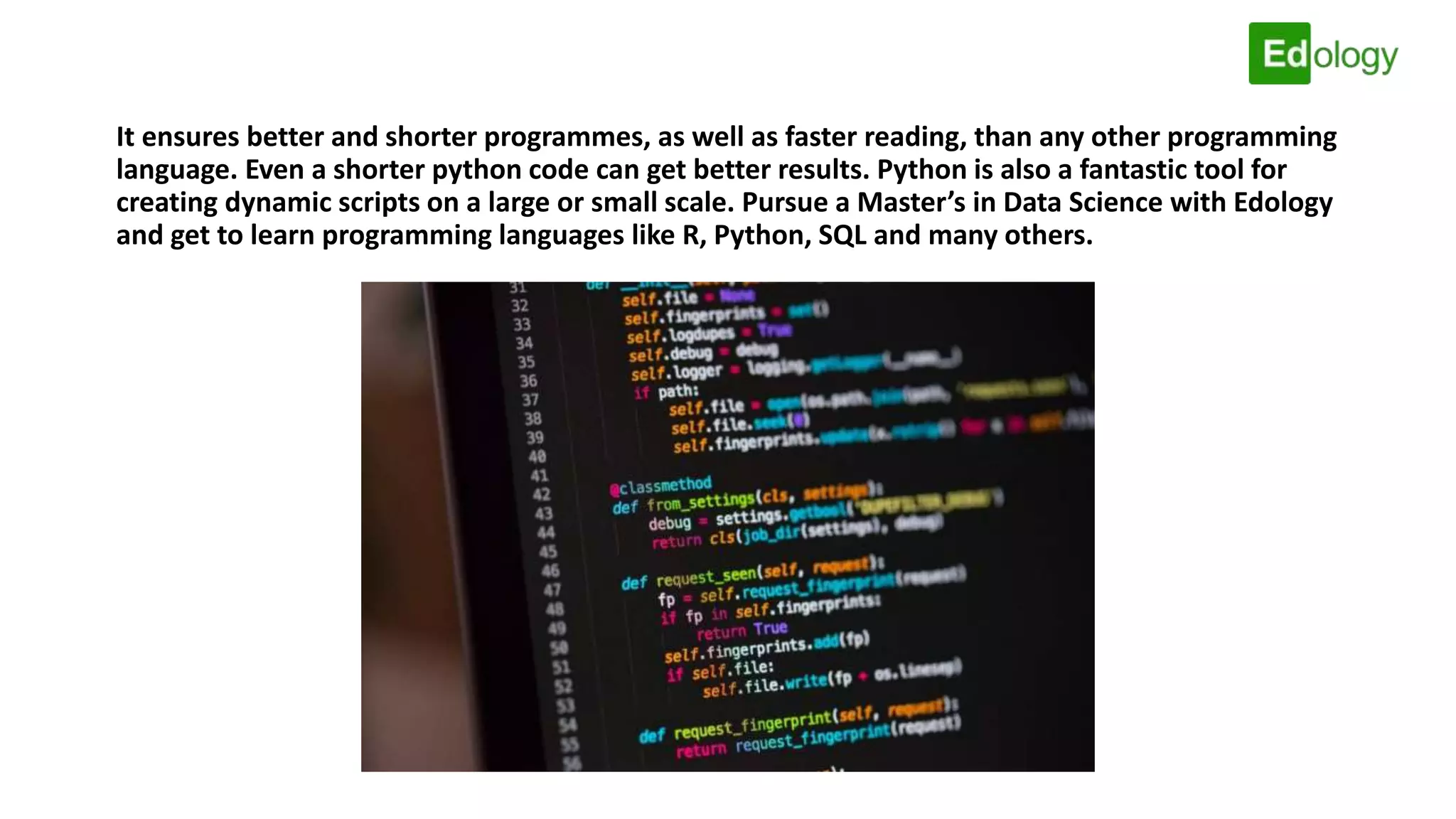 It ensures better and shorter programmes, as well as faster reading, than any other programming
language. Even a shorter python code can get better results. Python is also a fantastic tool for
creating dynamic scripts on a large or small scale. Pursue a Master’s in Data Science with Edology
and get to learn programming languages like R, Python, SQL and many others.
 