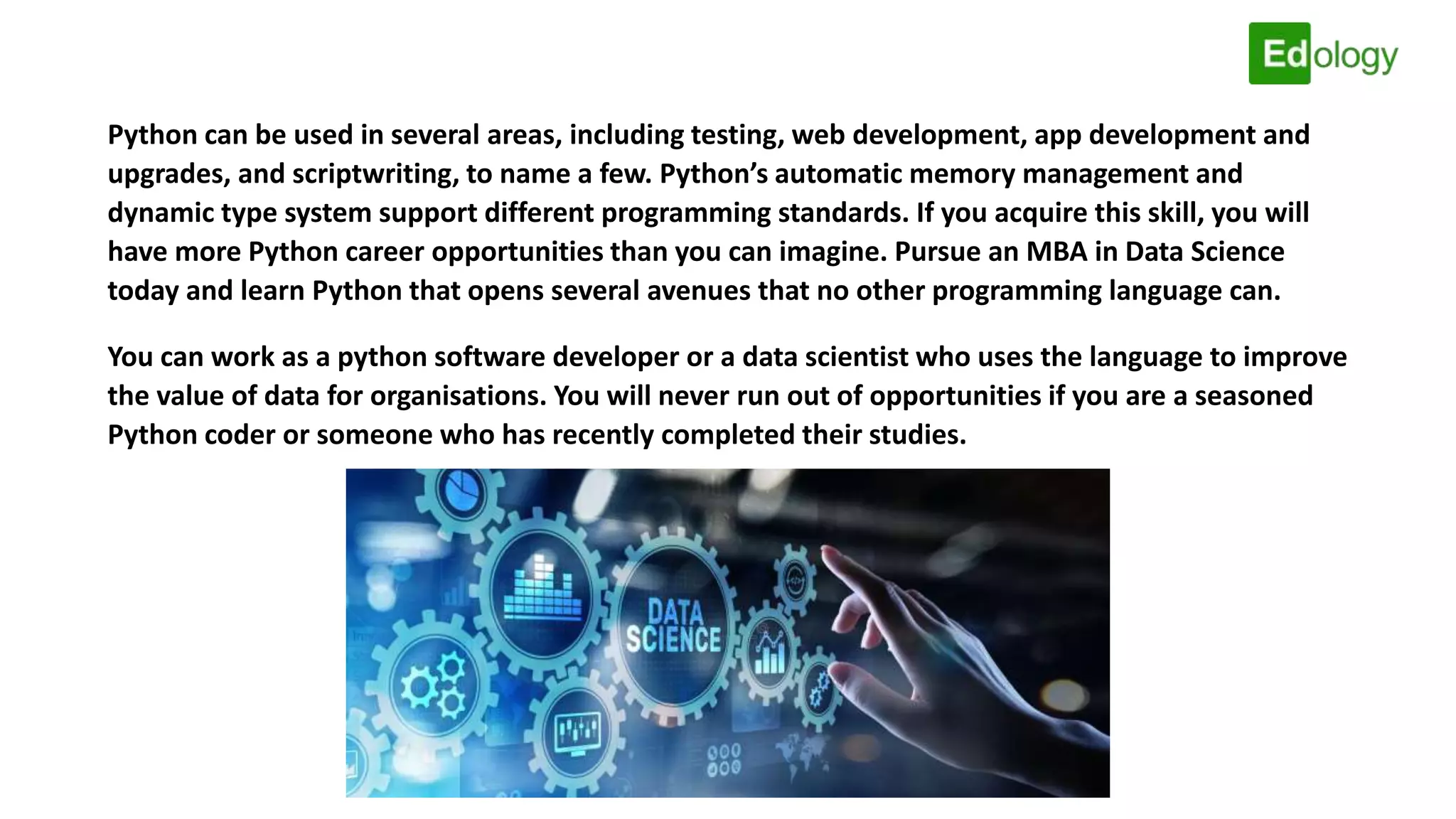 Python can be used in several areas, including testing, web development, app development and
upgrades, and scriptwriting, to name a few. Python’s automatic memory management and
dynamic type system support different programming standards. If you acquire this skill, you will
have more Python career opportunities than you can imagine. Pursue an MBA in Data Science
today and learn Python that opens several avenues that no other programming language can.
You can work as a python software developer or a data scientist who uses the language to improve
the value of data for organisations. You will never run out of opportunities if you are a seasoned
Python coder or someone who has recently completed their studies.
 