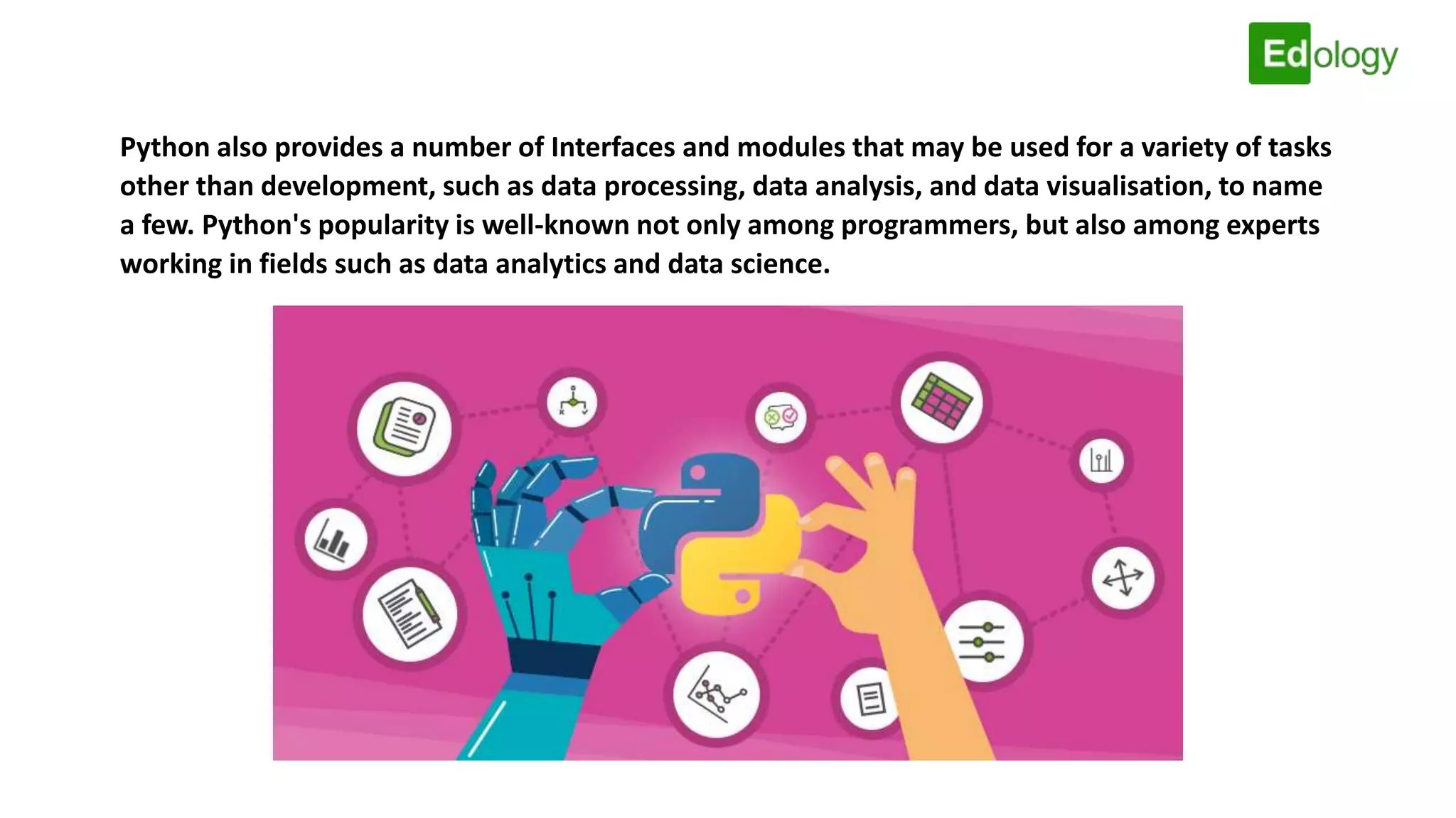 Python also provides a number of Interfaces and modules that may be used for a variety of tasks
other than development, such as data processing, data analysis, and data visualisation, to name
a few. Python's popularity is well-known not only among programmers, but also among experts
working in fields such as data analytics and data science.
 
