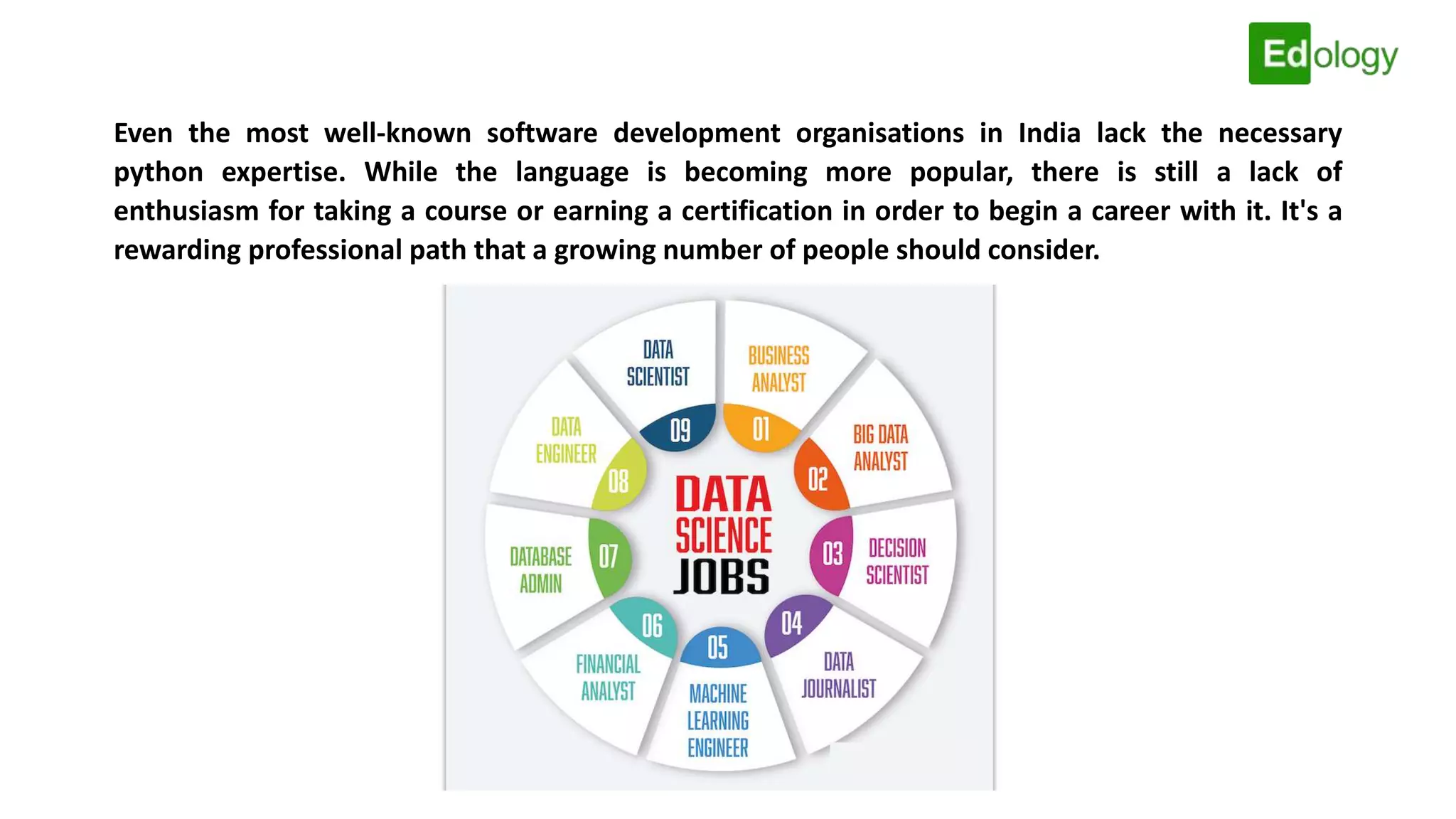 Even the most well-known software development organisations in India lack the necessary
python expertise. While the language is becoming more popular, there is still a lack of
enthusiasm for taking a course or earning a certification in order to begin a career with it. It's a
rewarding professional path that a growing number of people should consider.
 