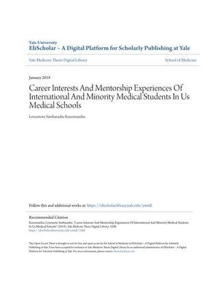 Yale University
EliScholar – A Digital Platform for Scholarly Publishing at Yale
Yale Medicine Thesis Digital Library School of Medicine
January 2019
Career Interests And Mentorship Experiences Of
International And Minority Medical Students In Us
Medical Schools
Lovemore Simbarashe Kuzomunhu
Follow this and additional works at: https://elischolar.library.yale.edu/ymtdl
This Open Access Thesis is brought to you for free and open access by the School of Medicine at EliScholar – A Digital Platform for Scholarly
Publishing at Yale. It has been accepted for inclusion in Yale Medicine Thesis Digital Library by an authorized administrator of EliScholar – A Digital
Platform for Scholarly Publishing at Yale. For more information, please contact elischolar@yale.edu.
Recommended Citation
Kuzomunhu, Lovemore Simbarashe, "Career Interests And Mentorship Experiences Of International And Minority Medical Students
In Us Medical Schools" (2019). Yale Medicine Thesis Digital Library. 3508.
https://elischolar.library.yale.edu/ymtdl/3508
 