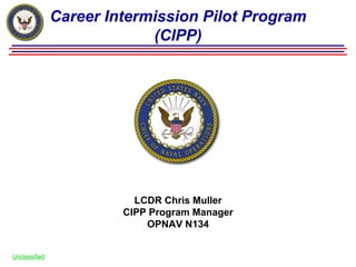 Career Intermission Pilot Program
                            (CIPP)




                          LCDR Chris Muller
                        CIPP Program Manager
                            OPNAV N134


Unclassified
 
