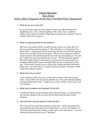 Career Interview
                             Marc Butler
Police officer (Sergeant) for the New Carrollton Police Department

  1. What do you do in your job?

     In my job I protect and serve the residents of New Carrollton Maryland and
     neighboring cites. This is through fighting white collar crimes, vandalism,
     robbery, motor-vehicle accidents, illegal drug use, gang issues, domestic violence,
     murder; I mean the list goes on.


  2. What is a typical day like for the position?

     Well since I am a patrol officer I usually wait for a call on my radio, that is if I
     don’t see anything suspicious going on. But really there is no typical day for a
     patrol officer. I might spend one day answering calls for service all day long and
     not have five minutes for preventive patrol. The next day I might get a call five
     minutes into the shift and then spend the rest of the day investigating it. The next
     day I might have court and spend all day in court. The following day might be
     dead and I might decide to concentrate on a particular area where people have
     complained about traffic issues and might spend the day writing tickets in that
     area. The next day I can be out on a crime scene chasing criminals with bullets
     flying at me. So, really there is no typical day because police work has so much
     variety that nothing is typical.

  3. What hours do you work?

     I work eight hour shifts, five days a week, with a mixture of day and evening
     shifts. At least that's what the printed schedule says. The actual schedule happens
     around the department' needs. I might have to work overtime, not by choice, and
     even holidays.

  4. What school subjects are important for this job?

     I would say English, any government classes and psychology. It is good to know
     why and how people act the way they do and what should be done in those
     situations.

  5. How and when did you decide to enter this job?

     Wow. Haven’t been asked this question in a long time. I think I decided to be a
     cop around the end of my junior year in high school. I was no A-B student, so I
     was always interested in the military or some type of law enforcement. I was also
     somewhat influenced by the movie “Bad Boys.”
 