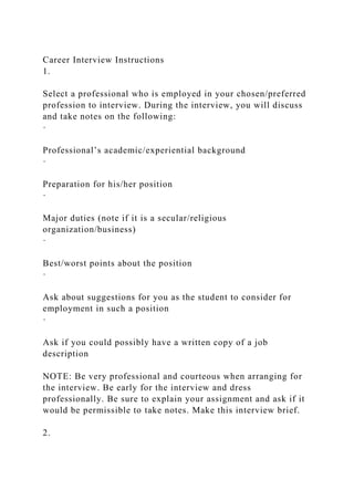 Career Interview Instructions
1.
Select a professional who is employed in your chosen/preferred
profession to interview. During the interview, you will discuss
and take notes on the following:
·
Professional’s academic/experiential background
·
Preparation for his/her position
·
Major duties (note if it is a secular/religious
organization/business)
·
Best/worst points about the position
·
Ask about suggestions for you as the student to consider for
employment in such a position
·
Ask if you could possibly have a written copy of a job
description
NOTE: Be very professional and courteous when arranging for
the interview. Be early for the interview and dress
professionally. Be sure to explain your assignment and ask if it
would be permissible to take notes. Make this interview brief.
2.
 