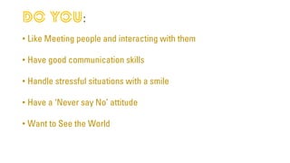 :
• Like Meeting people and interacting with them
• Have good communication skills
• Handle stressful situations with a smile
• Have a ‘Never say No’ attitude
• Want to See the World
 