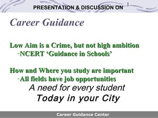 1
       PRESENTATION & DISCUSSION ON


Career Guidance

Low Aim is a Crime, but not high ambition
  -NCERT ‘Guidance in Schools’

How and Where you study are important
  -All fields have job opportunities
      A need for every student
        Today in your City
              Career Guidance Center
 