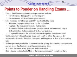 30
                                 Career Guidance

    Points to Ponder on Handling Exams …
•   Parents should not create unnecessary pressure on students
      • Parents should think positive and not negative
      • Parents should advise and not frighten students
•   Schools should provide a replica (100% exact) of Public exam
      • The question papers should have key for evaluation
      • Replicate the instructions as in the Public exam
      • Sometimes follow the BluePrint for question pattern and sometimes keep it
         different so that students are ready to face any questions
      • Is it possible to make the students know the key points for various topics?
•   Go to exam hall with confidence. Sleep early like 9 or 10pm the previous day
•   Mathematics Formula: Write in a chart paper and hang them in front of your reading
    table
•   Refer to previous year Public exam questions for getting the idea of style of questions
    and not about the chapters where the questions come from
•   In exams: line space, word space and revision are vital
•   Don’t depend on book bank; Most of the time questions don’t come from there.

                                Career Guidance Center
 