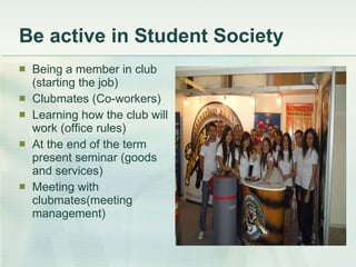 Be active in Student Society Being a member in club (starting the job) Clubmates (Co-workers) Learning how the club will work (office rules) At the end of the term present seminar (goods and services) Meeting with clubmates(meeting management) 