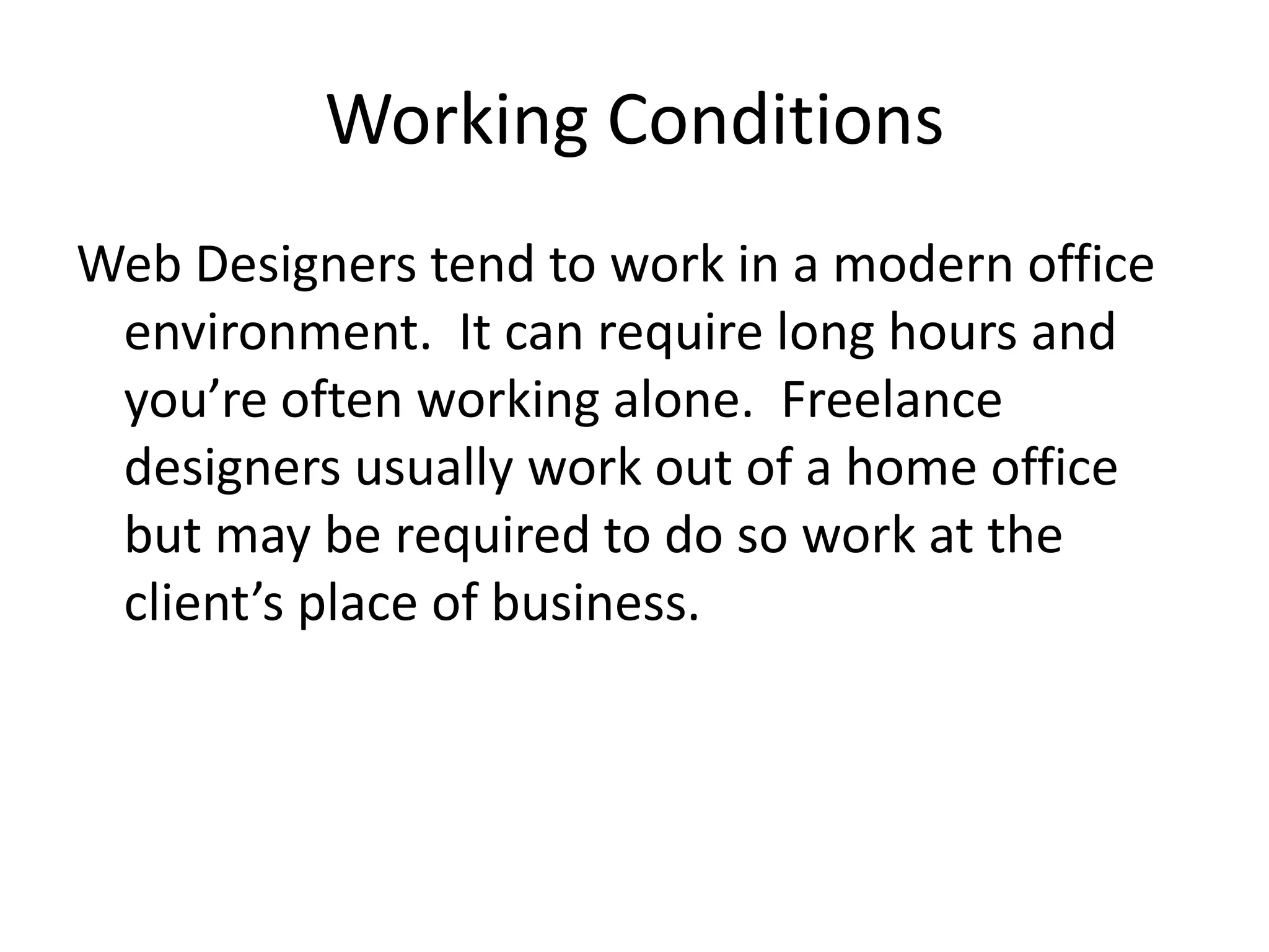 Working ConditionsWeb Designers tend to work in a modern office environment.  It can require long hours and you’re often working alone.  Freelance designers usually work out of a home office but may be required to do so work at the client’s place of business.