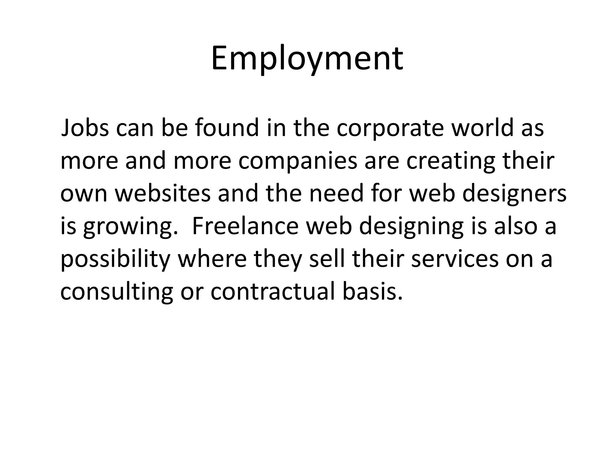 Employment    Jobs can be found in the corporate world as more and more companies are creating their own websites and the need for web designers is growing.  Freelance web designing is also a possibility where they sell their services on a consulting or contractual basis.  