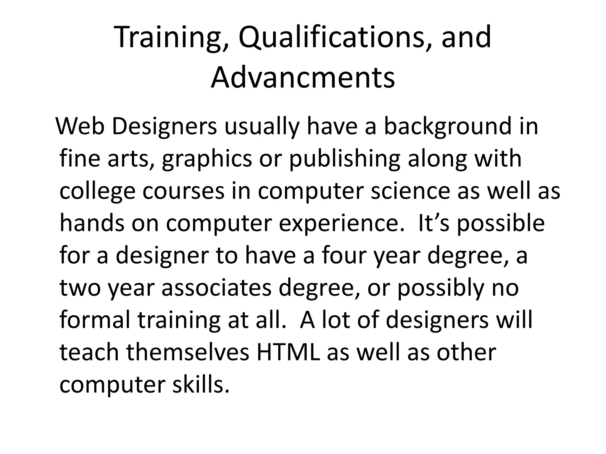 Training, Qualifications, and Advancments   Web Designers usually have a background in fine arts, graphics or publishing along with college courses in computer science as well as hands on computer experience.  It’s possible for a designer to have a four year degree, a two year associates degree, or possibly no formal training at all.  A lot of designers will teach themselves HTML as well as other computer skills.