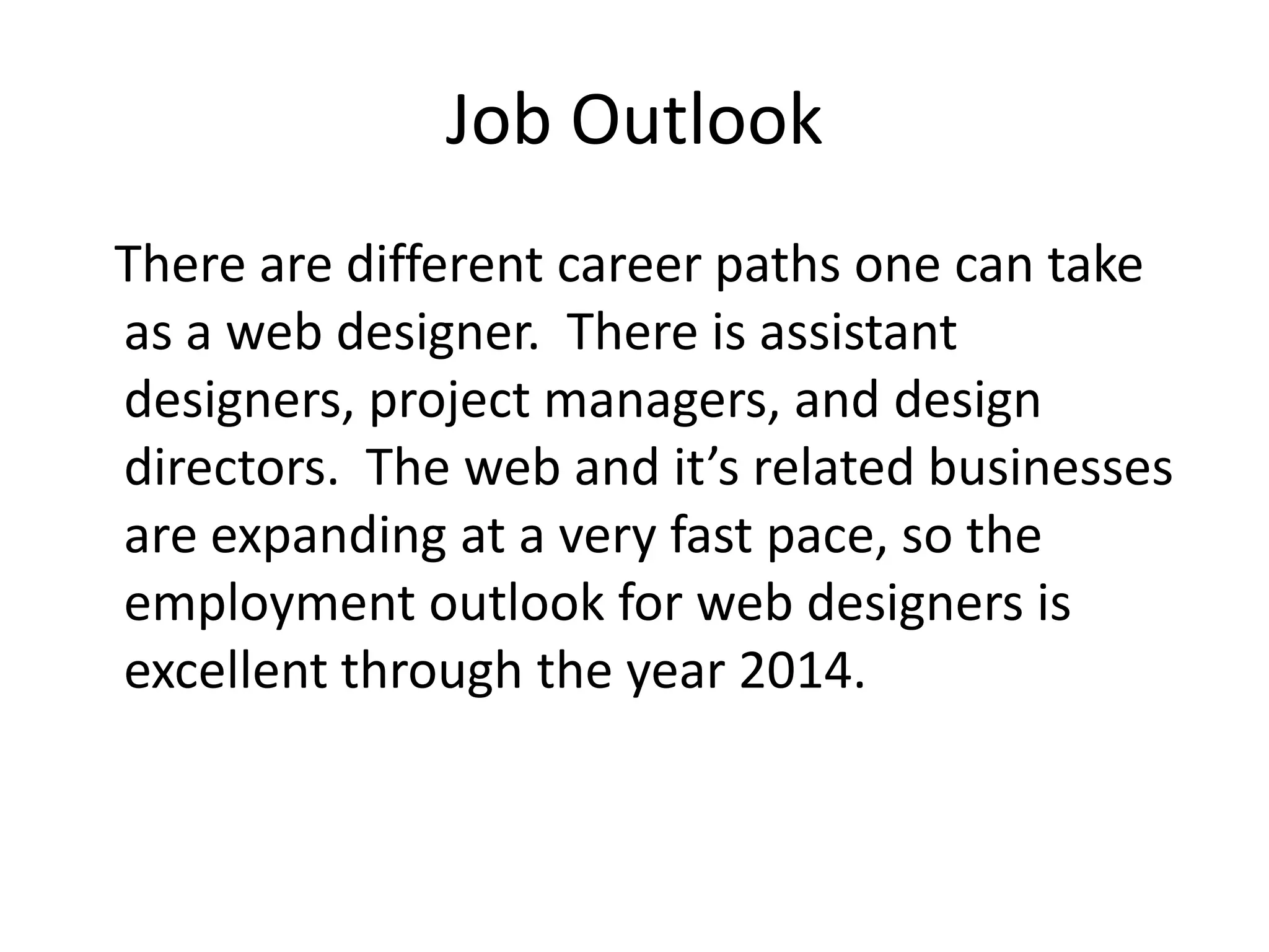 Job Outlook   There are different career paths one can take as a web designer.  There is assistant designers, project managers, and design directors.  The web and it’s related businesses are expanding at a very fast pace, so the employment outlook for web designers is excellent through the year 2014.