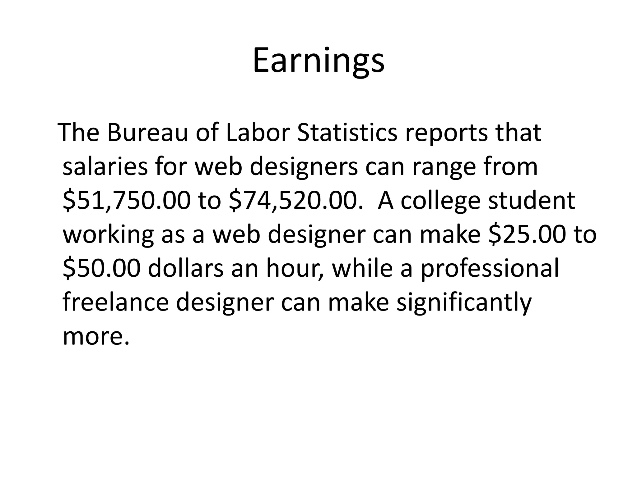 Earnings   The Bureau of Labor Statistics reports that salaries for web designers can range from  $51,750.00 to $74,520.00.  A college student working as a web designer can make $25.00 to $50.00 dollars an hour, while a professional freelance designer can make significantly more.
