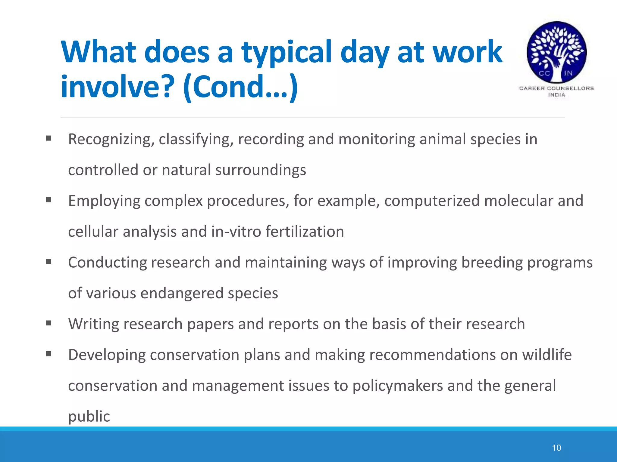 10
What does a typical day at work
involve? (Cond…)
 Recognizing, classifying, recording and monitoring animal species in
controlled or natural surroundings
 Employing complex procedures, for example, computerized molecular and
cellular analysis and in-vitro fertilization
 Conducting research and maintaining ways of improving breeding programs
of various endangered species
 Writing research papers and reports on the basis of their research
 Developing conservation plans and making recommendations on wildlife
conservation and management issues to policymakers and the general
public
 