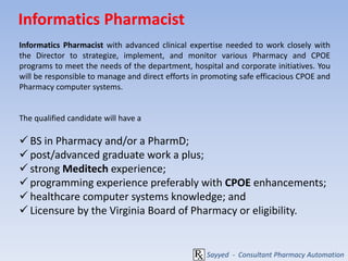 Informatics Pharmacist
Informatics Pharmacist with advanced clinical expertise needed to work closely with
the Director to strategize, implement, and monitor various Pharmacy and CPOE
programs to meet the needs of the department, hospital and corporate initiatives. You
will be responsible to manage and direct efforts in promoting safe efficacious CPOE and
Pharmacy computer systems.
The qualified candidate will have a
 BS in Pharmacy and/or a PharmD;
 post/advanced graduate work a plus;
 strong Meditech experience;
 programming experience preferably with CPOE enhancements;
 healthcare computer systems knowledge; and
 Licensure by the Virginia Board of Pharmacy or eligibility.
Sayyed - Consultant Pharmacy Automation
 