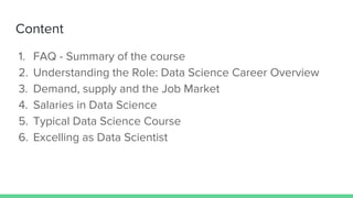 Content
1. FAQ - Summary of the course
2. Understanding the Role: Data Science Career Overview
3. Demand, supply and the Job Market
4. Salaries in Data Science
5. Typical Data Science Course
6. Excelling as Data Scientist
 