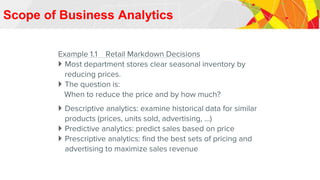 Scope of Business Analytics
Example 1.1 Retail Markdown Decisions
 Most department stores clear seasonal inventory by
reducing prices.
 The question is:
When to reduce the price and by how much?
 Descriptive analytics: examine historical data for similar
products (prices, units sold, advertising, …)
 Predictive analytics: predict sales based on price
 Prescriptive analytics: find the best sets of pricing and
advertising to maximize sales revenue
 
