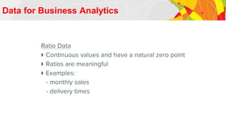 Data for Business Analytics
Ratio Data
 Continuous values and have a natural zero point
 Ratios are meaningful
 Examples:
- monthly sales
- delivery times
 