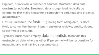 Big data, draws from a number of sources: structured data and
unstructured data. Structured data is organized, typically by
categories that make it easy for a computer to sort, read and organize
automatically.
Unstructured data, the fastest growing form of big data, is more
likely to come from human input — customer reviews, emails, videos,
social media posts, etc.
Typically, businesses employ data scientists to handle this
unstructured data, whereas other IT personnel will be responsible for
managing and maintaining structured data
 
