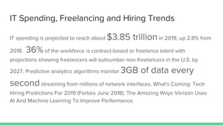 IT Spending, Freelancing and Hiring Trends
IT spending is projected to reach about $3.85 trillion in 2019, up 2.8% from
2018. 36% of the workforce is contract-based or freelance talent with
projections showing freelancers will outnumber non-freelancers in the U.S. by
2027. Predictive analytics algorithms monitor 3GB of data every
second streaming from millions of network interfaces. What's Coming: Tech
Hiring Predictions For 2019 (Forbes June 2018). The Amazing Ways Verizon Uses
AI And Machine Learning To Improve Performance.
 