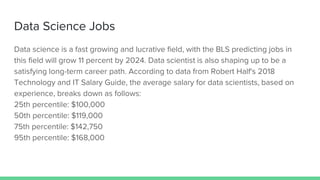 Data Science Jobs
Data science is a fast growing and lucrative field, with the BLS predicting jobs in
this field will grow 11 percent by 2024. Data scientist is also shaping up to be a
satisfying long-term career path. According to data from Robert Half's 2018
Technology and IT Salary Guide, the average salary for data scientists, based on
experience, breaks down as follows:
25th percentile: $100,000
50th percentile: $119,000
75th percentile: $142,750
95th percentile: $168,000
 