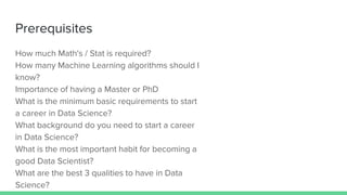 Prerequisites
How much Math's / Stat is required?
How many Machine Learning algorithms should I
know?
Importance of having a Master or PhD
What is the minimum basic requirements to start
a career in Data Science?
What background do you need to start a career
in Data Science?
What is the most important habit for becoming a
good Data Scientist?
What are the best 3 qualities to have in Data
Science?
 