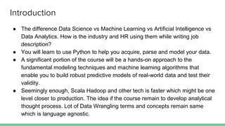 Introduction
● The difference Data Science vs Machine Learning vs Artificial Intelligence vs
Data Analytics. How is the industry and HR using them while writing job
description?
● You will learn to use Python to help you acquire, parse and model your data.
● A significant portion of the course will be a hands-on approach to the
fundamental modeling techniques and machine learning algorithms that
enable you to build robust predictive models of real-world data and test their
validity.
● Seemingly enough, Scala Hadoop and other tech is faster which might be one
level closer to production. The idea if the course remain to develop analytical
thought process. Lot of Data Wrangling terms and concepts remain same
which is language agnostic.
 