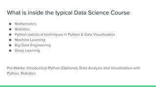 What is inside the typical Data Science Course
● Mathematics
● Statistics
● Python statistical techniques in Python & Data Visualization
● Machine Learning
● Big Data Engineering
● Deep Learning
Pre-Works: Introductory Python (Optional), Data Analysis and Visualization with
Python, Statistics
 