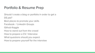 Portfolio & Resume Prep
Should I create a blog or portfolio in order to get a
DS job?
Best places to promote your skills
Facebook / Linkedin Groups
Github Kaggle
How to stand out from the crowd
How to prepare a CV / Interview
What questions should you expect
How to prepare yourself for the interview
 