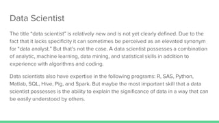 Data Scientist
The title “data scientist” is relatively new and is not yet clearly defined. Due to the
fact that it lacks specificity it can sometimes be perceived as an elevated synonym
for “data analyst.” But that’s not the case. A data scientist possesses a combination
of analytic, machine learning, data mining, and statistical skills in addition to
experience with algorithms and coding.
Data scientists also have expertise in the following programs: R, SAS, Python,
Matlab, SQL, Hive, Pig, and Spark. But maybe the most important skill that a data
scientist possesses is the ability to explain the significance of data in a way that can
be easily understood by others.
 