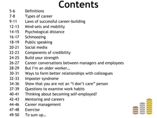 Contents5-6 Definitions
7-8 Types of career
9-11 Laws of successful career-building
12-13 Mind-sets and mobility
14-15 Psychological distance
16-17 Schmoozing
18-19 Public speaking
20-21 Social media
22-23 Components of credibility
24-25 Build your strength
26-27 Career conversations between managers and employees
28-29 But I’m an older worker…
30-31 Ways to form better relationships with colleagues
32-33 Imposter syndrome
34-36 Show that you are not an “I don’t care” person
37-39 Questions to examine work habits
40-41 Thinking about becoming self-employed?
42-43 Mentoring and careers
44-46 Career management
47-48 Exercise
49-50 To sum up…
 