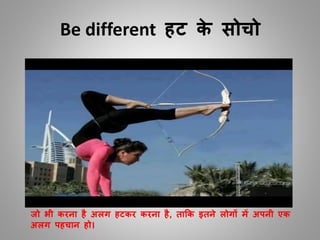 Be different हट के सोचो
जो भी करना है अलग हटकर करना है, ताकक इतने लोगों में अपनी एक
अलग पहचान हो।
 