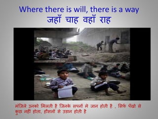 Where there is will, there is a way
जहााँ चाह िहााँ राह
मींजजले उनको ममलिी है जजनके सपनोँ मे जान होिी है , मसर्ा पाँखो से
कु छ नह ीँ होिा, हौसलोँ से उङान होिी है
 