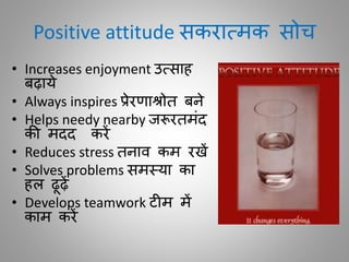 Positive attitude सकरातमक सोच
• Increases enjoyment उतसाह
बढ़ाये
• Always inspires प्रेरणाश्रोि बने
• Helps needy nearby जरूरिमींद
की मदद करें
• Reduces stress िनाि कम रखें
• Solves problems समस्या का
हल ढूढ़ें
• Develops teamwork ट म में
काम करें
 