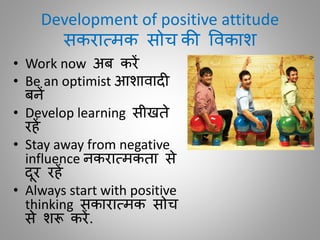 Development of positive attitude
सकरातमक सोच की विकाश
• Work now अब करें
• Be an optimist आशािाद
बनें
• Develop learning सीखिे
रहें
• Stay away from negative
influence नकरातमकिा से
दूर रहें
• Always start with positive
thinking सकारातमक सोच
से शरू करें.
 