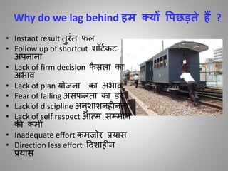 Why do we lag behind हम क्यों वपछड़ते हैं ?
• Instant result िुरींि र्ल
• Follow up of shortcut शॉटाकट
अपनाना
• Lack of firm decision र्ै सला का
अभाि
• Lack of plan योजना का अभाि
• Fear of failing असर्लिा का डर
• Lack of discipline अनुशाशनह निा
• Lack of self respect आतम सम्मान
की कमी
• Inadequate effort कमजोर प्रयास
• Direction less effort ददशाह न
प्रयास
 