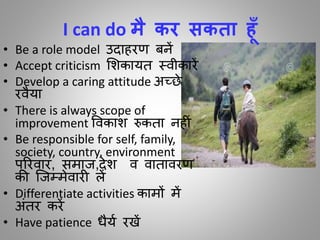 I can do मै कर सकता हाँ
• Be a role model उदाहरण बनें
• Accept criticism मशकायि स्िीकारें
• Develop a caring attitude अच्छे
रिैया
• There is always scope of
improvement विकाश रुकिा नह ीं
• Be responsible for self, family,
society, country, environment
पररिार, समाज,देश ि िािािरण
की जजम्मेिार लें
• Differentiate activities कामों में
अींिर करें
• Have patience धैया रखें
 