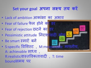 Set your goal अपना लक्ष्य तय करें
• Lack of ambition आकाींक्षा का अभाि
• Fear of failure र्े ल होने का डर
• Fear of rejection छटनें का डर
• Pessimistic attitude तनराशािाद सोच
• Be smart स्माटा बनें
• S:specific विमशस्ट , M:measurable मापनीय,
A: achievable साध्य ,
R:realisticिास्िविकिािाद , T: time
boundसमय पर
 