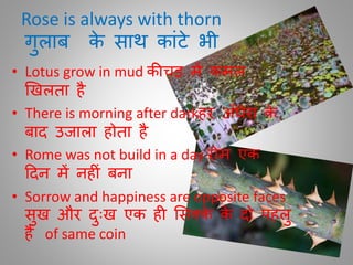 Rose is always with thorn
िुलाब के साथ काींटे भी
• Lotus grow in mud कीचड़ में कमल
खखलिा है
• There is morning after darkहर अाँधेरा के
बाद उजाला होिा है
• Rome was not build in a day रोम एक
ददन में नह ीं बना
• Sorrow and happiness are opposite faces
सुख और दुुःख एक ह मसक्के के दो पहलु
हैं of same coin
 
