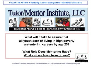 COLLECTIVE ACTION: A mentoring-to-career strategy of the Tutor/Mentor Connection
Tutor/Mentor Connection (1993-present); Tutor/Mentor Institute, LLC (2011-present) http://www.tutormentorexchange.net
What will it take to assure that
all youth born or living in high poverty
are entering careers by age 25?
What Role Does Mentoring Have?
What can we learn from others?
 