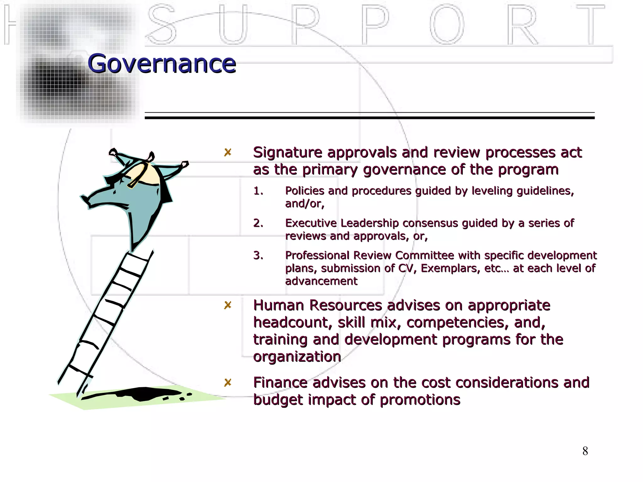 Governance


             Signature approvals and review processes act
             as the primary governance of the program
             1.   Policies and procedures guided by leveling guidelines,
                  and/or,
             2.   Executive Leadership consensus guided by a series of
                  reviews and approvals, or,
             3.   Professional Review Committee with specific development
                  plans, submission of CV, Exemplars, etc… at each level of
                  advancement

             Human Resources advises on appropriate
             headcount, skill mix, competencies, and,
             training and development programs for the
             organization
             Finance advises on the cost considerations and
             budget impact of promotions


                                                                           8
 