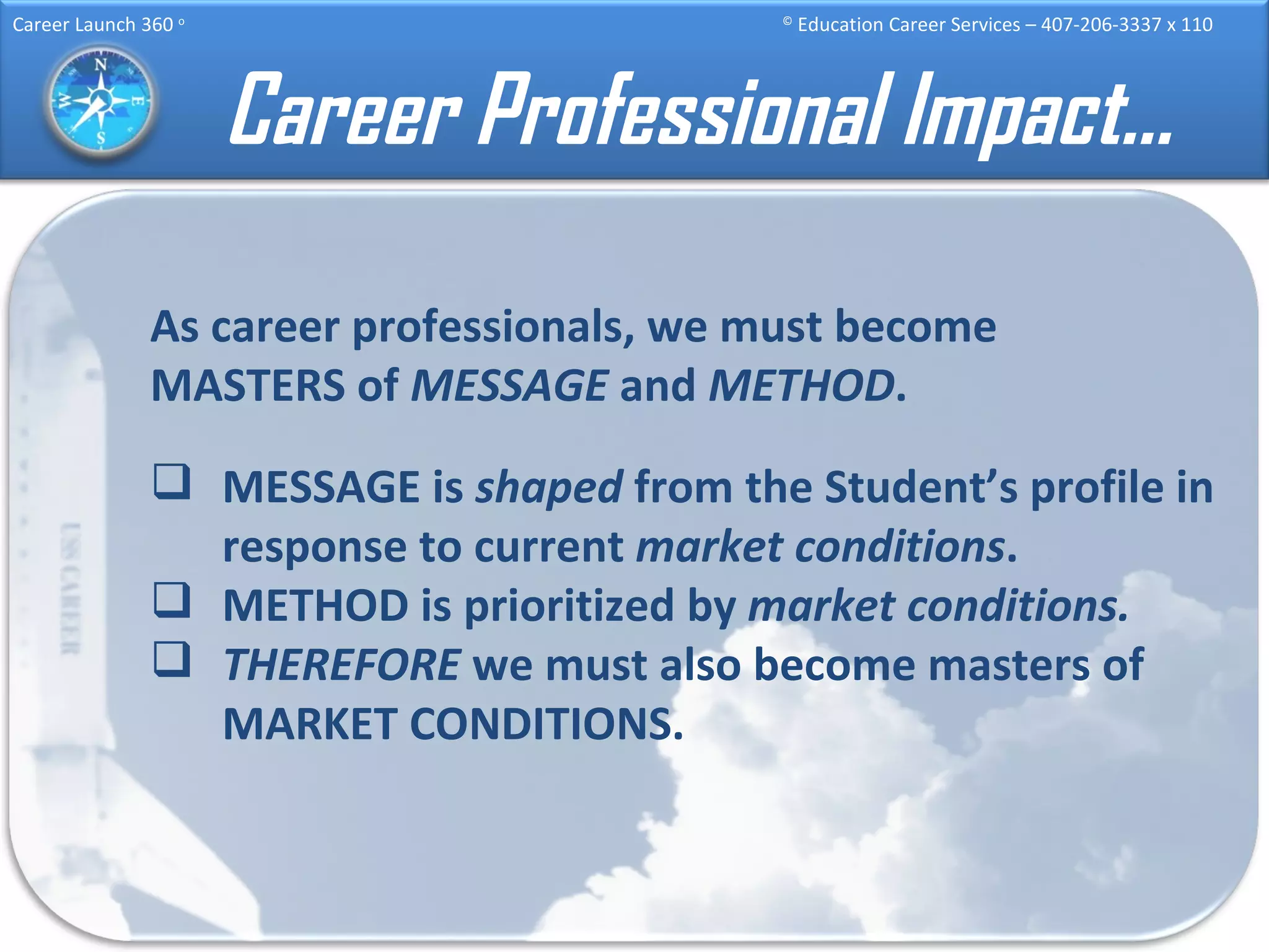 Career Professional Impact… As career professionals, we must become MASTERS of  MESSAGE  and  METHOD . MESSAGE is  shaped  from the Student’s profile in response to current  market conditions . METHOD is prioritized by  market conditions. THEREFORE  we must also become masters of MARKET CONDITIONS. 