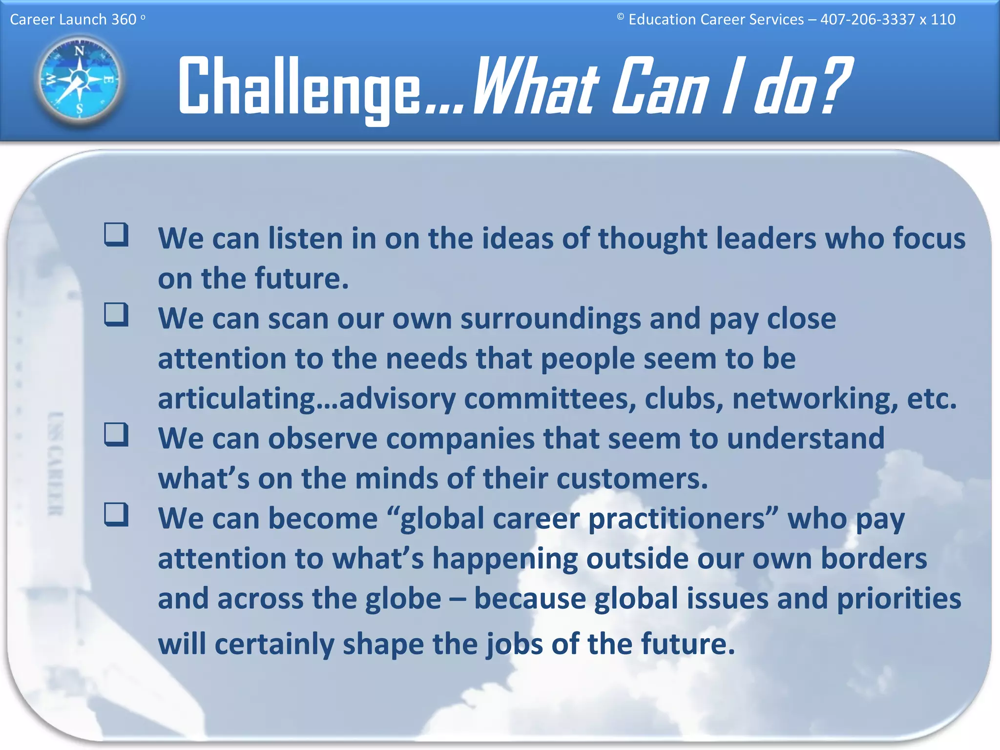 Challenge …What Can I do? We can listen in on the ideas of thought leaders who focus on the future. We can scan our own surroundings and pay close attention to the needs that people seem to be articulating…advisory committees, clubs, networking, etc.  We can observe companies that seem to understand what’s on the minds of their customers. We can become “global career practitioners” who pay attention to what’s happening outside our own borders and across the globe – because global issues and priorities will certainly shape the jobs of the future.   