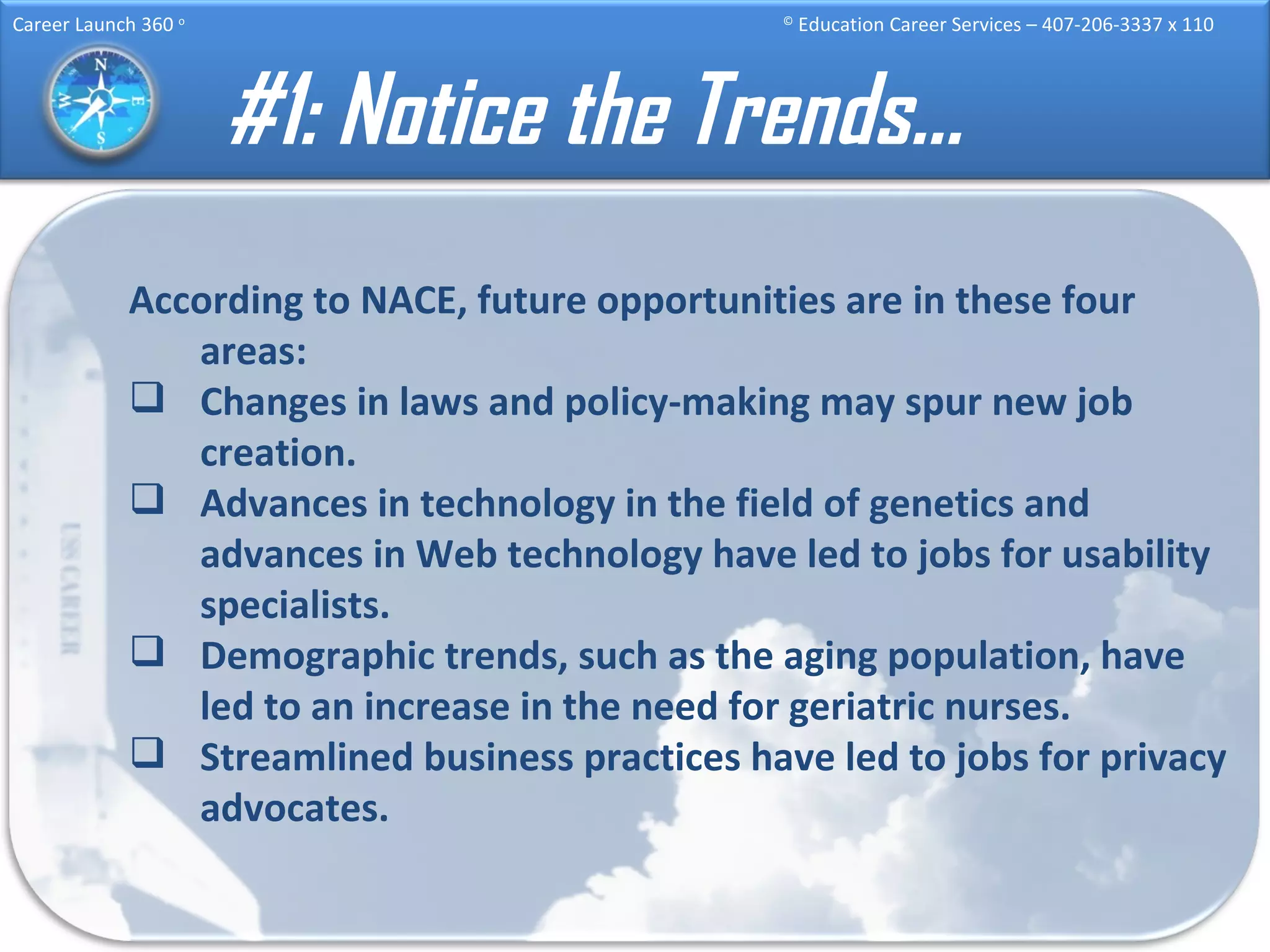 #1: Notice the Trends… According to NACE, future opportunities are in these four areas: Changes in laws and policy-making may spur new job creation.  Advances in technology in the field of genetics and advances in Web technology have led to jobs for usability specialists. Demographic trends, such as the aging population, have led to an increase in the need for geriatric nurses. Streamlined business practices have led to jobs for privacy advocates. 